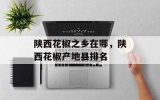 陕西花椒之乡在哪，陕西花椒产地县排名