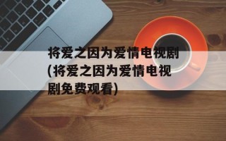 将爱之因为爱情电视剧(将爱之因为爱情电视剧免费观看)