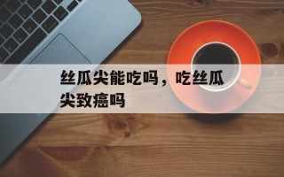 丝瓜尖能吃吗，吃丝瓜尖致癌吗