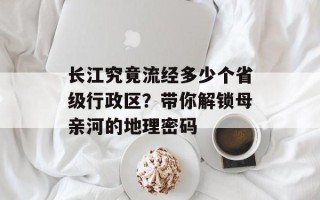 长江究竟流经多少个省级行政区？带你解锁母亲河的地理密码