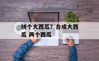 拼个大西瓜？合成大西瓜 两个西瓜