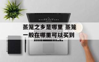 蒸笼之乡是哪里 蒸笼一般在哪里可以买到