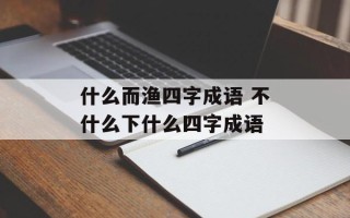 什么而渔四字成语 不什么下什么四字成语