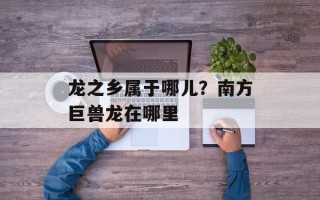 龙之乡属于哪儿？南方巨兽龙在哪里