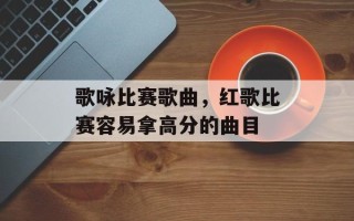歌咏比赛歌曲，红歌比赛容易拿高分的曲目