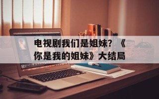 电视剧我们是姐妹？《你是我的姐妹》大结局