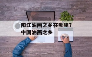 阳江油画之乡在哪里？中国油画之乡
