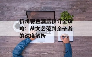 杭州特色酒店预订全攻略：从文艺范到亲子游的深度解析
