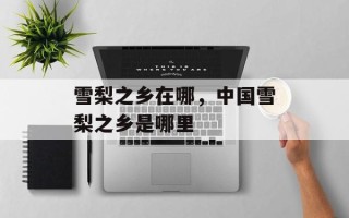 雪梨之乡在哪，中国雪梨之乡是哪里
