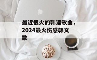 最近很火的韩语歌曲，2024最火伤感韩文歌