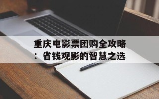 重庆电影票团购全攻略：省钱观影的智慧之选
