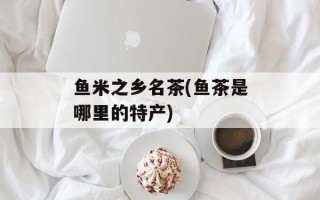 鱼米之乡名茶(鱼茶是哪里的特产)