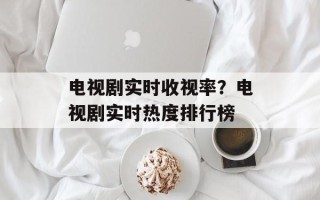 电视剧实时收视率？电视剧实时热度排行榜