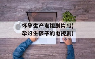 怀孕生产电视剧片段(孕妇生孩子的电视剧)