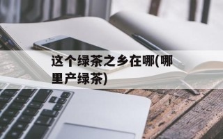 这个绿茶之乡在哪(哪里产绿茶)