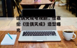 佳偶天成电视剧，任嘉伦《佳偶天成》造型曝光