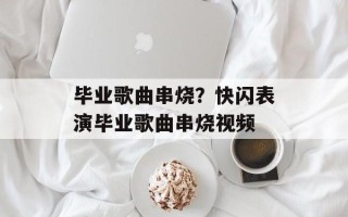 毕业歌曲串烧？快闪表演毕业歌曲串烧视频
