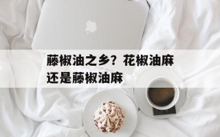 藤椒油之乡？花椒油麻还是藤椒油麻