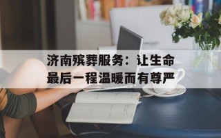 济南殡葬服务：让生命最后一程温暖而有尊严
