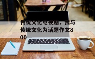 传统文化电视剧，我与传统文化为话题作文800