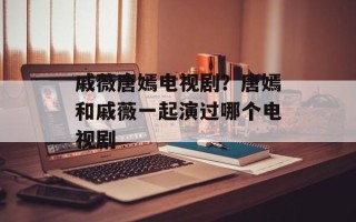 戚薇唐嫣电视剧？唐嫣和戚薇一起演过哪个电视剧