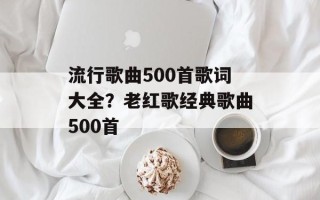 流行歌曲500首歌词大全？老红歌经典歌曲500首