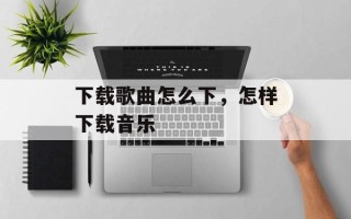 下载歌曲怎么下，怎样下载音乐