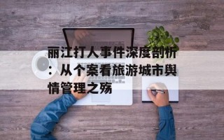 丽江打人事件深度剖析：从个案看旅游城市舆情管理之殇