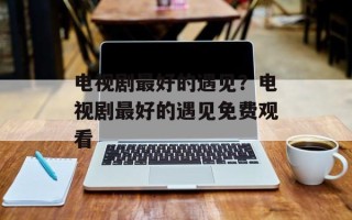 电视剧最好的遇见？电视剧最好的遇见免费观看