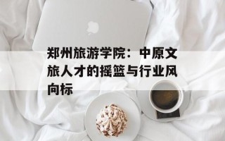 郑州旅游学院：中原文旅人才的摇篮与行业风向标