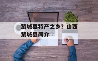 黎城县特产之乡？山西黎城县简介