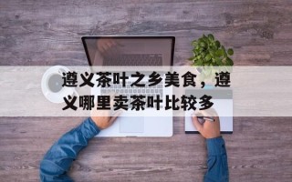 遵义茶叶之乡美食，遵义哪里卖茶叶比较多