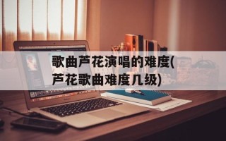 歌曲芦花演唱的难度(芦花歌曲难度几级)
