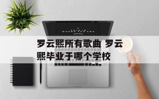 罗云熙所有歌曲 罗云熙毕业于哪个学校