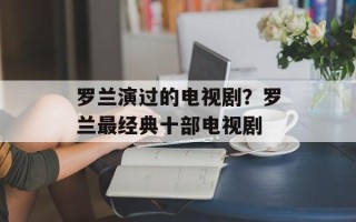 罗兰演过的电视剧？罗兰最经典十部电视剧