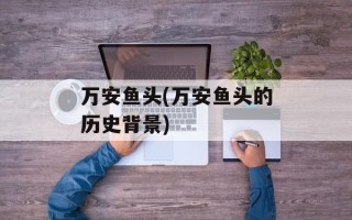 万安鱼头(万安鱼头的历史背景)