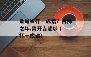 鱼尾纹打一成语？古稀之年,离开吉隆坡 (打一成语)