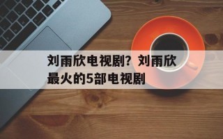 刘雨欣电视剧？刘雨欣最火的5部电视剧