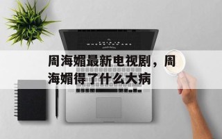 周海媚最新电视剧，周海媚得了什么大病