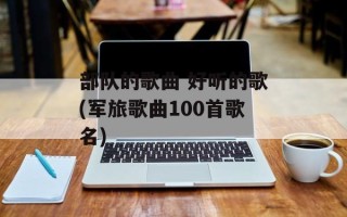 部队的歌曲 好听的歌(军旅歌曲100首歌名)