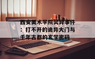 西安美术学院灵异事件：打不开的诡异大门与千年古都的玄学密码