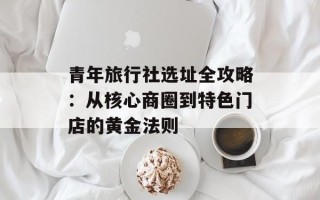 青年旅行社选址全攻略：从核心商圈到特色门店的黄金法则