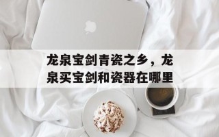 龙泉宝剑青瓷之乡，龙泉买宝剑和瓷器在哪里