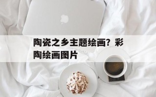 陶瓷之乡主题绘画？彩陶绘画图片