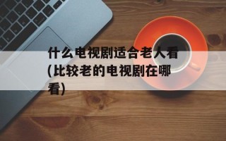 什么电视剧适合老人看(比较老的电视剧在哪看)