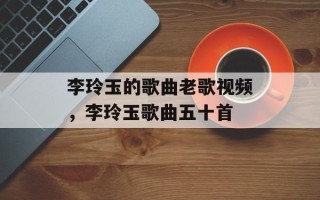 李玲玉的歌曲老歌视频，李玲玉歌曲五十首