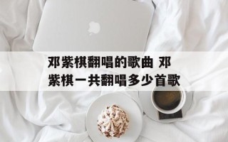 邓紫棋翻唱的歌曲 邓紫棋一共翻唱多少首歌