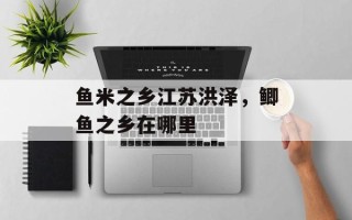 鱼米之乡江苏洪泽，鲫鱼之乡在哪里