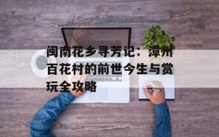闽南花乡寻芳记：漳州百花村的前世今生与赏玩全攻略