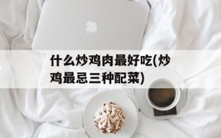 什么炒鸡肉最好吃(炒鸡最忌三种配菜)